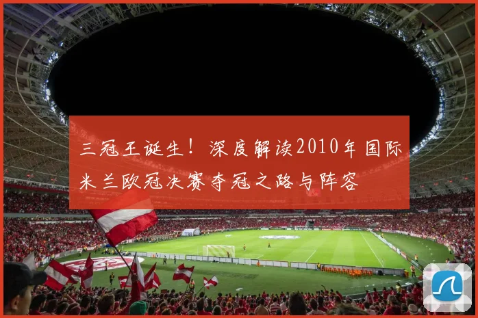 三冠王诞生！深度解读2010年国际米兰欧冠决赛夺冠之路与阵容