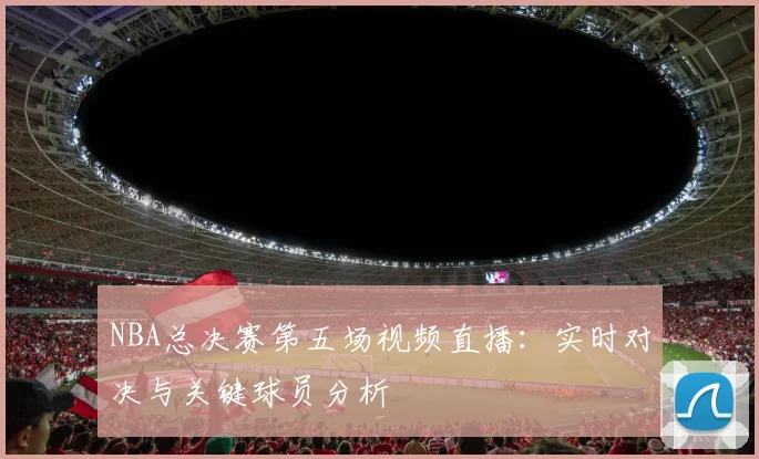NBA总决赛第五场视频直播:实时对决与关键球员分析