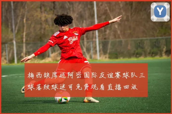 梅西缺席迈阿密国际友谊赛球队三球落败球迷可免费观看直播回放