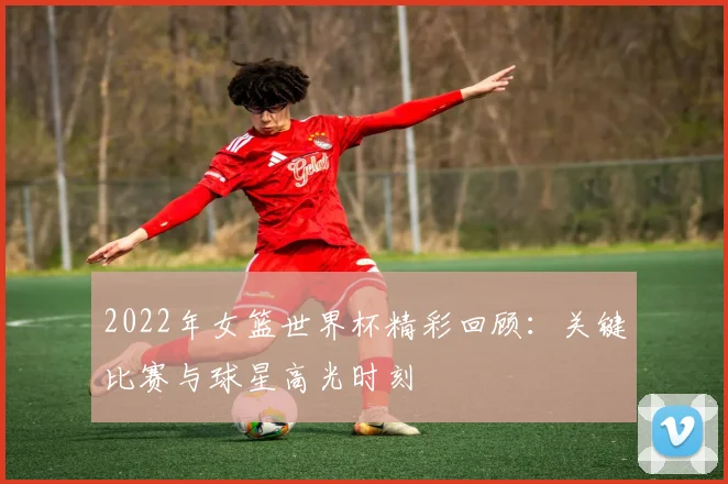 2022年女篮世界杯精彩回顾：关键比赛与球星高光时刻
