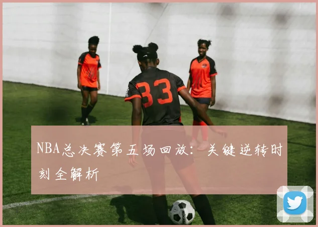 NBA总决赛第五场回放:关键逆转时刻全解析