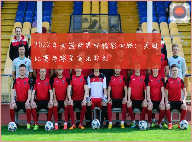 2022年女篮世界杯精彩回顾：关键比赛与球星高光时刻