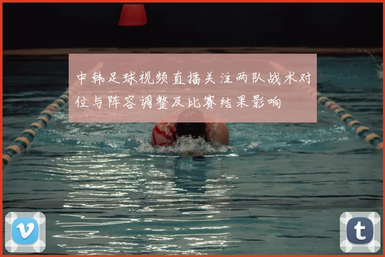 中韩足球视频直播关注两队战术对位与阵容调整及比赛结果影响