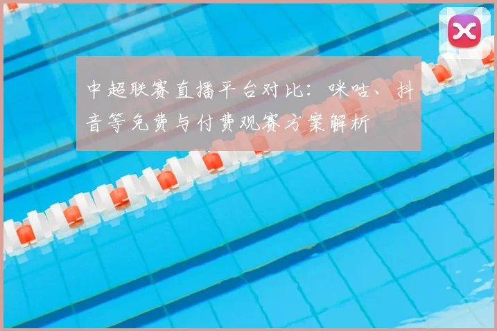 中超联赛直播平台对比：咪咕、抖音等免费与付费观赛方案解析
