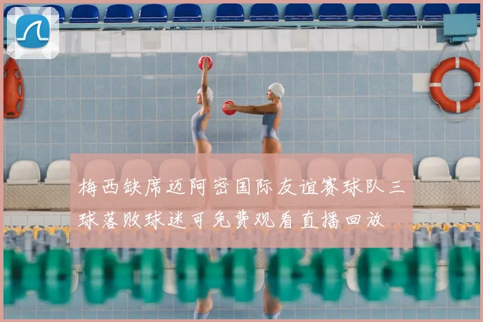 梅西缺席迈阿密国际友谊赛球队三球落败球迷可免费观看直播回放