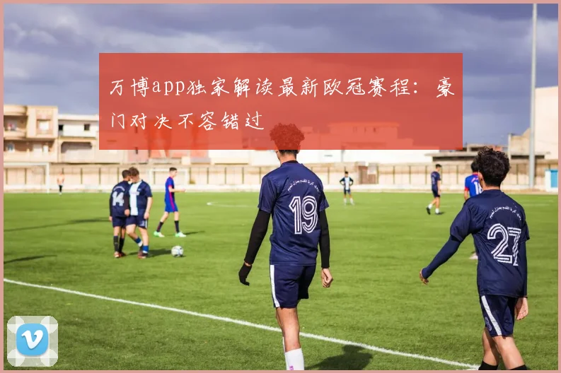 万博app独家解读最新欧冠赛程：豪门对决不容错过