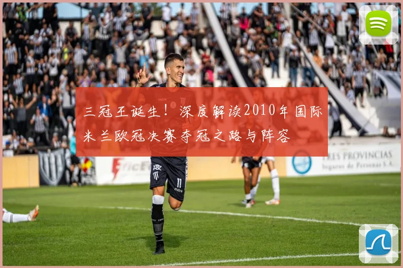 三冠王诞生！深度解读2010年国际米兰欧冠决赛夺冠之路与阵容