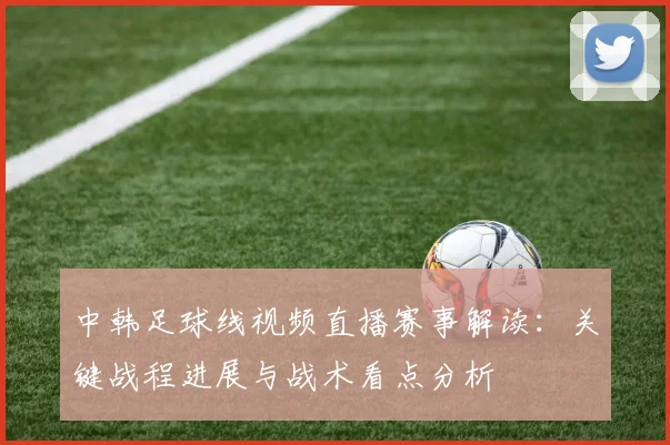 中韩足球线视频直播赛事解读：关键战程进展与战术看点分析